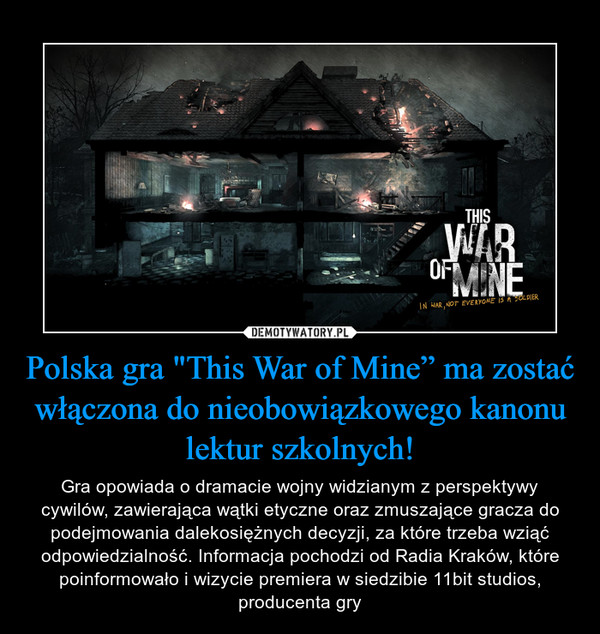 Polska gra "This War of Mine” ma zostać włączona do nieobowiązkowego kanonu lektur szkolnych! – Gra opowiada o dramacie wojny widzianym z perspektywy cywilów, zawierająca wątki etyczne oraz zmuszające gracza do podejmowania dalekosiężnych decyzji, za które trzeba wziąć odpowiedzialność. Informacja pochodzi od Radia Kraków, które poinformowało i wizycie premiera w siedzibie 11bit studios, producenta gry 