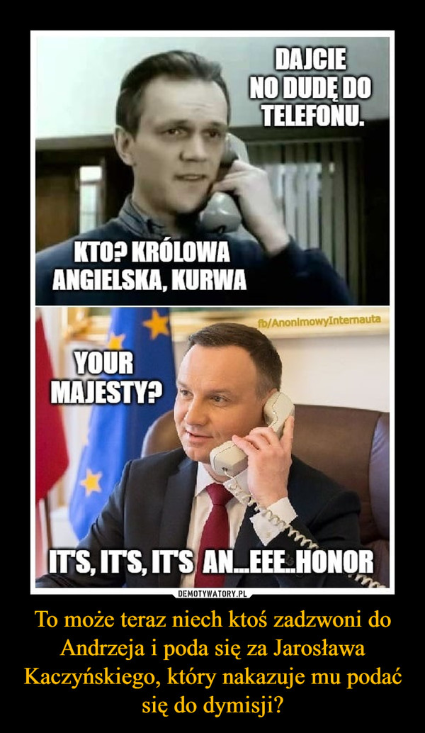 To może teraz niech ktoś zadzwoni do Andrzeja i poda się za Jarosława Kaczyńskiego, który nakazuje mu podać się do dymisji? –  DAJCIE NO DUDĘ DO TELEFONU. KTO? KRÓLOWA ANGIELSKA? KURWAYOUR MAJESTY?ITS ITS ITS AN.... EEE... HONOR