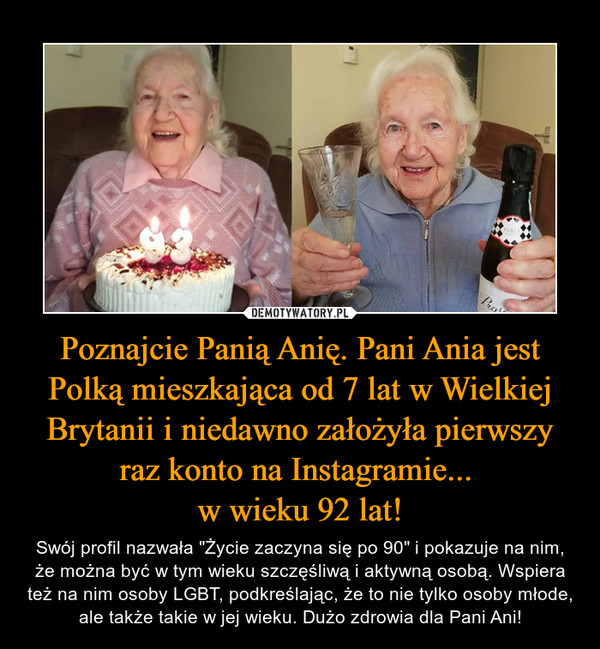 Poznajcie Panią Anię. Pani Ania jest Polką mieszkająca od 7 lat w Wielkiej Brytanii i niedawno założyła pierwszy raz konto na Instagramie... w wieku 92 lat! – Swój profil nazwała "Życie zaczyna się po 90" i pokazuje na nim, że można być w tym wieku szczęśliwą i aktywną osobą. Wspiera też na nim osoby LGBT, podkreślając, że to nie tylko osoby młode, ale także takie w jej wieku. Dużo zdrowia dla Pani Ani! 