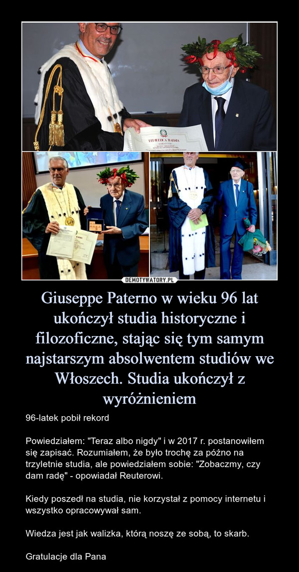 Giuseppe Paterno w wieku 96 lat ukończył studia historyczne i filozoficzne, stając się tym samym najstarszym absolwentem studiów we Włoszech. Studia ukończył z wyróżnieniem – 96-latek pobił rekordPowiedziałem: "Teraz albo nigdy" i w 2017 r. postanowiłem się zapisać. Rozumiałem, że było trochę za późno na trzyletnie studia, ale powiedziałem sobie: "Zobaczmy, czy dam radę" - opowiadał Reuterowi.Kiedy poszedł na studia, nie korzystał z pomocy internetu i wszystko opracowywał sam.Wiedza jest jak walizka, którą noszę ze sobą, to skarb.Gratulacje dla Pana 