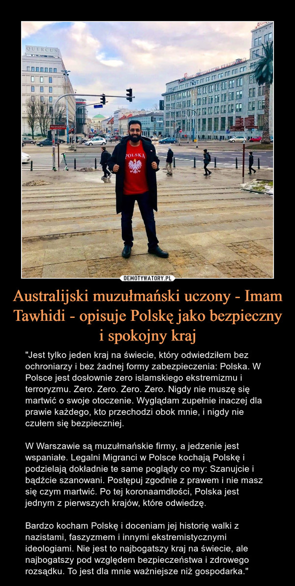 Australijski muzułmański uczony - Imam Tawhidi - opisuje Polskę jako bezpieczny i spokojny kraj – "Jest tylko jeden kraj na świecie, który odwiedziłem bez ochroniarzy i bez żadnej formy zabezpieczenia: Polska. W Polsce jest dosłownie zero islamskiego ekstremizmu i terroryzmu. Zero. Zero. Zero. Zero. Nigdy nie muszę się martwić o swoje otoczenie. Wyglądam zupełnie inaczej dla prawie każdego, kto przechodzi obok mnie, i nigdy nie czułem się bezpieczniej.W Warszawie są muzułmańskie firmy, a jedzenie jest wspaniałe. Legalni Migranci w Polsce kochają Polskę i podzielają dokładnie te same poglądy co my: Szanujcie i bądźcie szanowani. Postępuj zgodnie z prawem i nie masz się czym martwić. Po tej koronaamdłości, Polska jest jednym z pierwszych krajów, które odwiedzę.Bardzo kocham Polskę i doceniam jej historię walki z nazistami, faszyzmem i innymi ekstremistycznymi ideologiami. Nie jest to najbogatszy kraj na świecie, ale najbogatszy pod względem bezpieczeństwa i zdrowego rozsądku. To jest dla mnie ważniejsze niż gospodarka." 