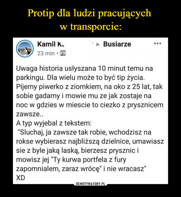  –  Busiarze Uwaga historia usłyszana 10 minut temu na parkingu. Dla wielu może to być tip życia. Pijemy piwerko z ziomkiem, na oko z 25 lat, tak sobie gadamy i mowie mu ze jak zostaje na noc w gdzies w miescie to ciezko z prysznicem zawsze.. A typ wyjebal z tekstem: "Słuchaj, ja zawsze tak robie, wchodzisz na rokse wybierasz najbliższą dzielnice, umawiasz sie z byle jaką laską, bierzesz prysznic i mowisz jej "Ty kurwa portfela z fury zapomniałem, zaraz wrócę" i nie wracasz" XD