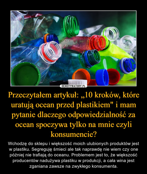 Przeczytałem artykuł: „10 kroków, które uratują ocean przed plastikiem" i mam pytanie dlaczego odpowiedzialność za ocean spoczywa tylko na mnie czyli konsumencie? – Wchodzę do sklepu i większość moich ulubionych produktów jest w plastiku. Segreguję śmieci ale tak naprawdę nie wiem czy one później nie trafiają do oceanu. Problemem jest to, że większość producentów nadużywa plastiku w produkcji, a cała wina jest zganiana zawsze na zwykłego konsumenta. 
