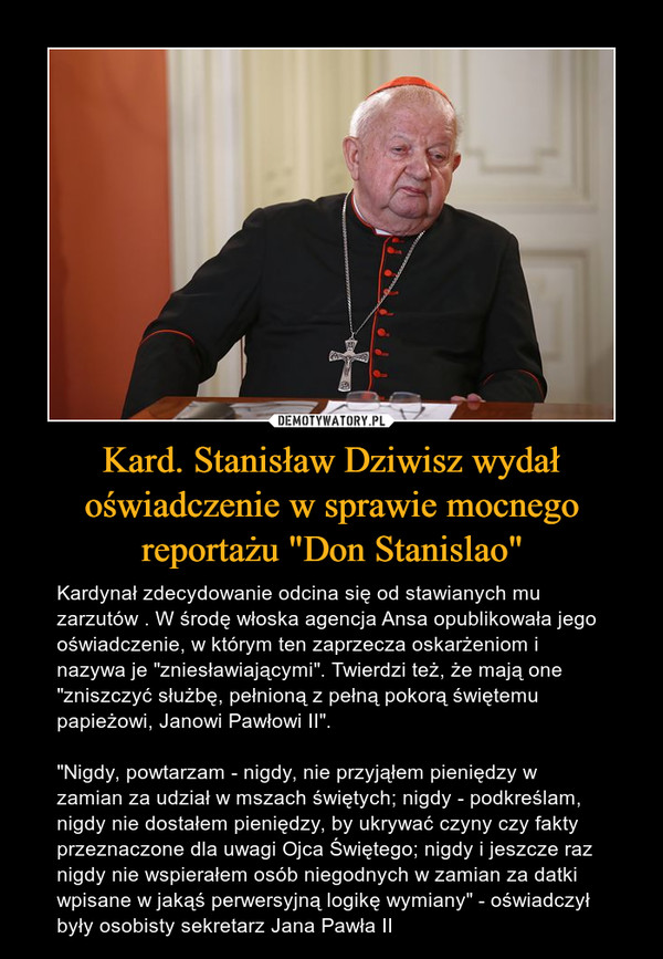 Kard. Stanisław Dziwisz wydał oświadczenie w sprawie mocnego reportażu "Don Stanislao" – Kardynał zdecydowanie odcina się od stawianych mu zarzutów . W środę włoska agencja Ansa opublikowała jego oświadczenie, w którym ten zaprzecza oskarżeniom i nazywa je "zniesławiającymi". Twierdzi też, że mają one "zniszczyć służbę, pełnioną z pełną pokorą świętemu papieżowi, Janowi Pawłowi II"."Nigdy, powtarzam - nigdy, nie przyjąłem pieniędzy w zamian za udział w mszach świętych; nigdy - podkreślam, nigdy nie dostałem pieniędzy, by ukrywać czyny czy fakty przeznaczone dla uwagi Ojca Świętego; nigdy i jeszcze raz nigdy nie wspierałem osób niegodnych w zamian za datki wpisane w jakąś perwersyjną logikę wymiany" - oświadczył były osobisty sekretarz Jana Pawła II 