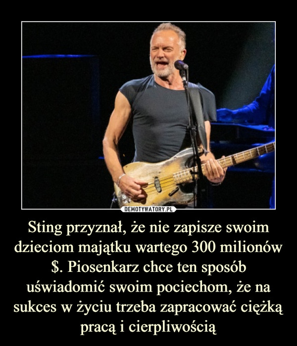Sting przyznał, że nie zapisze swoim dzieciom majątku wartego 300 milionów $. Piosenkarz chce ten sposób uświadomić swoim pociechom, że na sukces w życiu trzeba zapracować ciężką pracą i cierpliwością