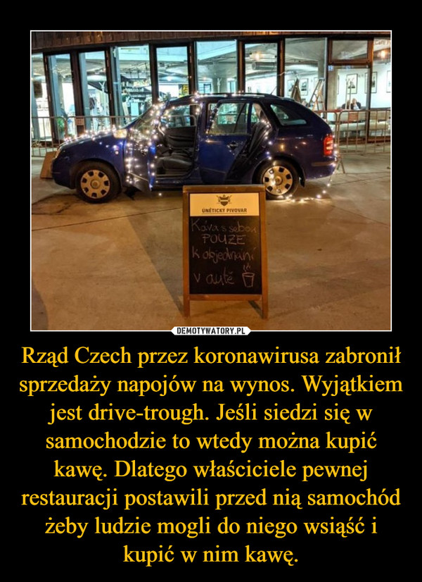 Rząd Czech przez koronawirusa zabronił sprzedaży napojów na wynos. Wyjątkiem jest drive-trough. Jeśli siedzi się w samochodzie to wtedy można kupić kawę. Dlatego właściciele pewnej restauracji postawili przed nią samochód żeby ludzie mogli do niego wsiąść i kupić w nim kawę. –  