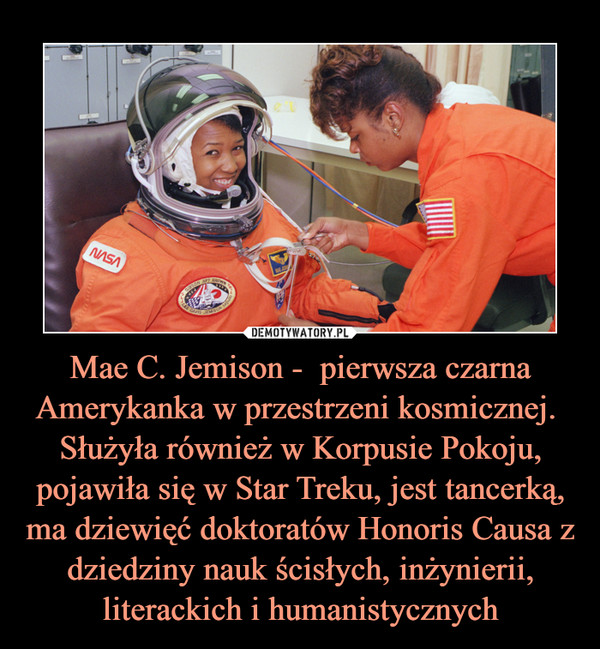 Mae C. Jemison -  pierwsza czarna Amerykanka w przestrzeni kosmicznej. 
Służyła również w Korpusie Pokoju, pojawiła się w Star Treku, jest tancerką, ma dziewięć doktoratów Honoris Causa z dziedziny nauk ścisłych, inżynierii, literackich i humanistycznych
