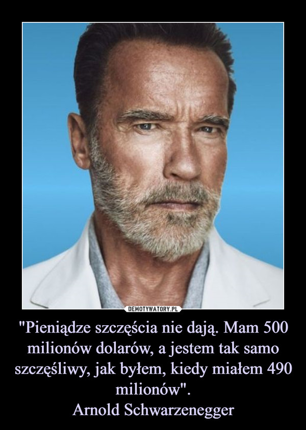 "Pieniądze szczęścia nie dają. Mam 500 milionów dolarów, a jestem tak samo szczęśliwy, jak byłem, kiedy miałem 490 milionów".Arnold Schwarzenegger –  
