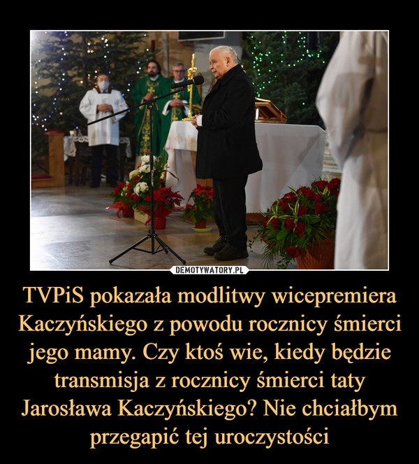 TVPiS pokazała modlitwy wicepremiera Kaczyńskiego z powodu rocznicy śmierci jego mamy. Czy ktoś wie, kiedy będzie transmisja z rocznicy śmierci taty Jarosława Kaczyńskiego? Nie chciałbym przegapić tej uroczystości