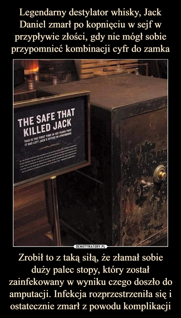 Legendarny destylator whisky, Jack Daniel zmarł po kopnięciu w sejf w przypływie złości, gdy nie mógł sobie przypomnieć kombinacji cyfr do zamka Zrobił to z taką siłą, że złamał sobie duży palec stopy, który został zainfekowany w wyniku czego doszło do amputacji. Infekcja rozprzestrzeniła się i ostatecznie zmarł z powodu komplikacji