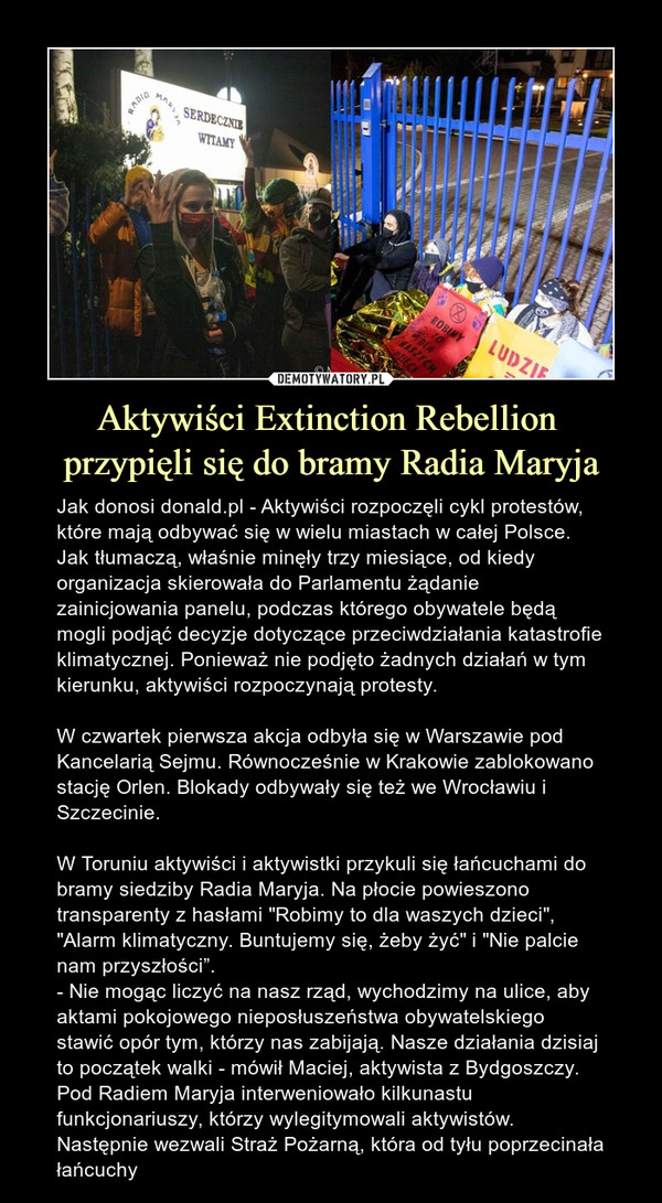 Aktywiści Extinction Rebellion przypięli się do bramy Radia Maryja – Jak donosi donald.pl - Aktywiści rozpoczęli cykl protestów, które mają odbywać się w wielu miastach w całej Polsce. Jak tłumaczą, właśnie minęły trzy miesiące, od kiedy organizacja skierowała do Parlamentu żądanie zainicjowania panelu, podczas którego obywatele będą mogli podjąć decyzje dotyczące przeciwdziałania katastrofie klimatycznej. Ponieważ nie podjęto żadnych działań w tym kierunku, aktywiści rozpoczynają protesty. W czwartek pierwsza akcja odbyła się w Warszawie pod Kancelarią Sejmu. Równocześnie w Krakowie zablokowano stację Orlen. Blokady odbywały się też we Wrocławiu i Szczecinie.W Toruniu aktywiści i aktywistki przykuli się łańcuchami do bramy siedziby Radia Maryja. Na płocie powieszono transparenty z hasłami "Robimy to dla waszych dzieci", "Alarm klimatyczny. Buntujemy się, żeby żyć" i "Nie palcie nam przyszłości”. - Nie mogąc liczyć na nasz rząd, wychodzimy na ulice, aby aktami pokojowego nieposłuszeństwa obywatelskiego stawić opór tym, którzy nas zabijają. Nasze działania dzisiaj to początek walki - mówił Maciej, aktywista z Bydgoszczy. Pod Radiem Maryja interweniowało kilkunastu funkcjonariuszy, którzy wylegitymowali aktywistów. Następnie wezwali Straż Pożarną, która od tyłu poprzecinała łańcuchy 