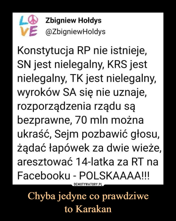 Chyba jedyne co prawdziweto Karakan –  LO Zbigniew HołdysVE @ZbigniewHoldysKonstytucja RP nie istnieje,SN jest nielegalny, KRS jestnielegalny, TK jest nielegalny,wyroków SA się nie uznaje,rozporządzenia rządu sąbezprawne, 70 mln możnaukraść, Sejm pozbawić głosu,żądać łapówek za dwie wieże,aresztować 14-latka za RT naFacebooku - POLSKAAAA!!!