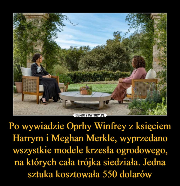 Po wywiadzie Oprhy Winfrey z księciem Harrym i Meghan Merkle, wyprzedano wszystkie modele krzesła ogrodowego, na których cała trójka siedziała. Jedna sztuka kosztowała 550 dolarów –  