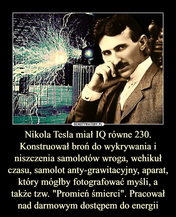 Nikola Tesla miał IQ równe 230. Konstruował broń do wykrywania i niszczenia samolotów wroga, wehikuł czasu, samolot anty-grawitacyjny, aparat, który mógłby fotografować myśli, a także tzw. "Promień śmierci". Pracował nad darmowym dostępem do energii –  