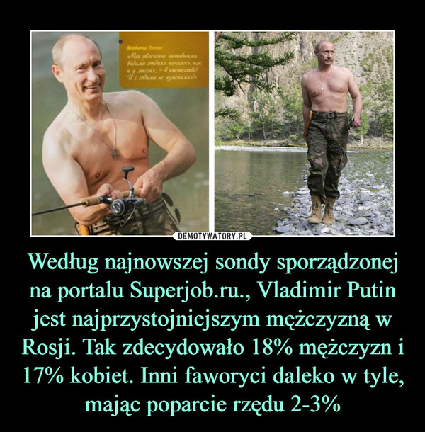 Według najnowszej sondy sporządzonej na portalu Superjob.ru., Vladimir Putin jest najprzystojniejszym mężczyzną w Rosji. Tak zdecydowało 18% mężczyzn i 17% kobiet. Inni faworyci daleko w tyle, mając poparcie rzędu 2-3% –  