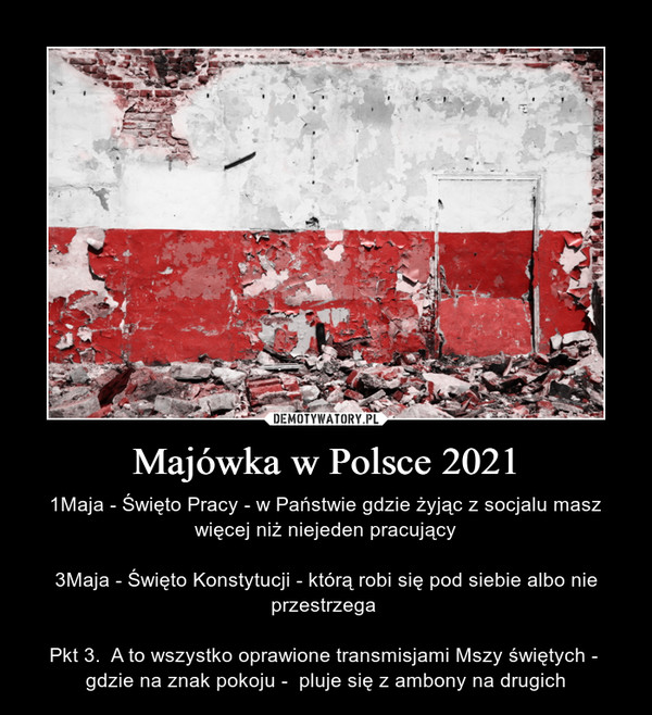 Majówka w Polsce 2021 – 1Maja - Święto Pracy - w Państwie gdzie żyjąc z socjalu masz więcej niż niejeden pracujący3Maja - Święto Konstytucji - którą robi się pod siebie albo nie przestrzega Pkt 3.  A to wszystko oprawione transmisjami Mszy świętych -  gdzie na znak pokoju -  pluje się z ambony na drugich 