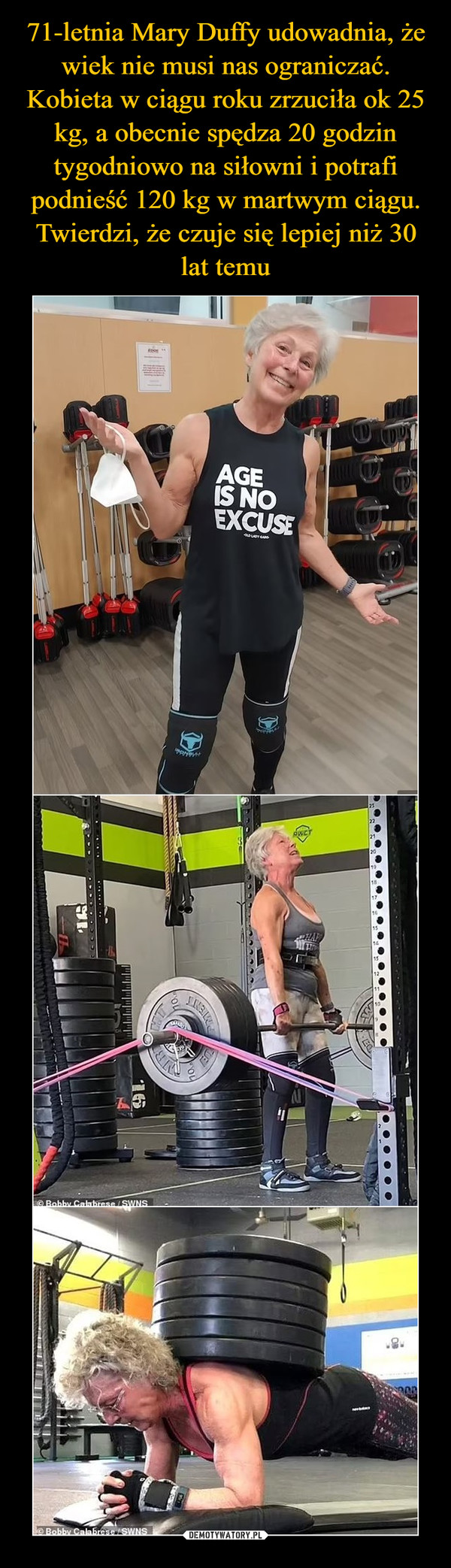 71-letnia Mary Duffy udowadnia, że wiek nie musi nas ograniczać. Kobieta w ciągu roku zrzuciła ok 25 kg, a obecnie spędza 20 godzin tygodniowo na siłowni i potrafi podnieść 120 kg w martwym ciągu. Twierdzi, że czuje się lepiej niż 30 lat temu