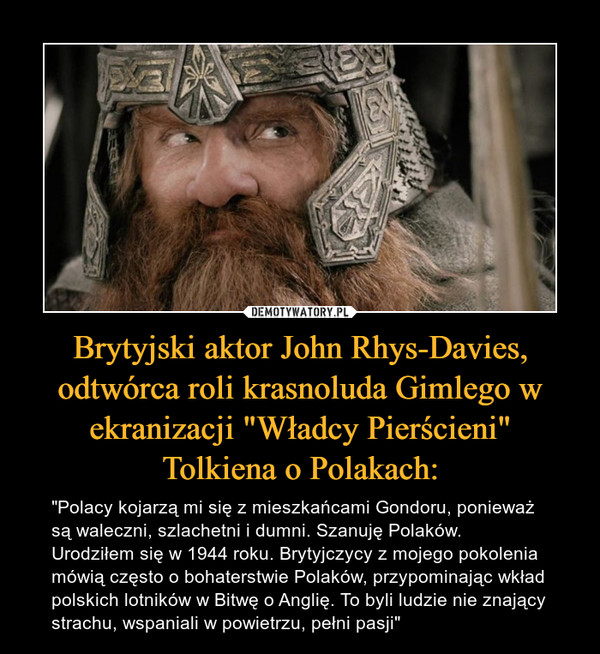 Brytyjski aktor John Rhys-Davies, odtwórca roli krasnoluda Gimlego w ekranizacji "Władcy Pierścieni"Tolkiena o Polakach: – "Polacy kojarzą mi się z mieszkańcami Gondoru, ponieważ są waleczni, szlachetni i dumni. Szanuję Polaków. Urodziłem się w 1944 roku. Brytyjczycy z mojego pokolenia mówią często o bohaterstwie Polaków, przypominając wkład polskich lotników w Bitwę o Anglię. To byli ludzie nie znający strachu, wspaniali w powietrzu, pełni pasji" 