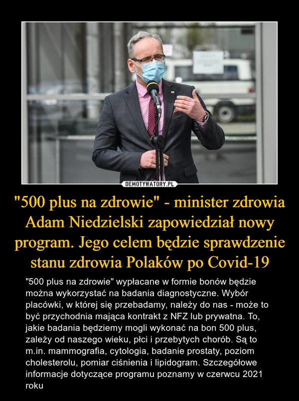 "500 plus na zdrowie" - minister zdrowia Adam Niedzielski zapowiedział nowy program. Jego celem będzie sprawdzenie stanu zdrowia Polaków po Covid-19 – "500 plus na zdrowie" wypłacane w formie bonów będzie można wykorzystać na badania diagnostyczne. Wybór placówki, w której się przebadamy, należy do nas - może to być przychodnia mająca kontrakt z NFZ lub prywatna. To, jakie badania będziemy mogli wykonać na bon 500 plus, zależy od naszego wieku, płci i przebytych chorób. Są to m.in. mammografia, cytologia, badanie prostaty, poziom cholesterolu, pomiar ciśnienia i lipidogram. Szczegółowe informacje dotyczące programu poznamy w czerwcu 2021 roku 
