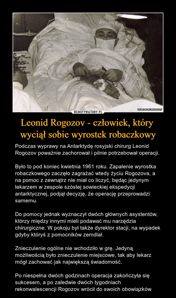 Leonid Rogozov - człowiek, który wyciął sobie wyrostek robaczkowy – Podczas wyprawy na Antarktydę rosyjski chirurg Leonid Rogozov poważnie zachorował i pilnie potrzebował operacji.Było to pod koniec kwietnia 1961 roku. Zapalenie wyrostka robaczkowego zaczęło zagrażać wtedy życiu Rogozova, a na pomoc z zewnątrz nie miał co liczyć, będąc jedynym lekarzem w zespole szóstej sowieckiej ekspedycji antarktycznej, podjął decyzję, że operację przeprowadzi samemu.Do pomocy jednak wyznaczył dwóch głównych asystentów, którzy między innymi mieli podawać mu narzędzia chirurgiczne. W pokoju był także dyrektor stacji, na wypadek gdyby któryś z pomocników zemdlał.Znieczulenie ogólne nie wchodziło w grę. Jedyną możliwością było znieczulenie miejscowe, tak aby lekarz mógł zachować jak największą świadomość.Po niespełna dwóch godzinach operacja zakończyła się sukcesem, a po zaledwie dwóch tygodniach rekonwalescencji Rogozov wrócił do swoich obowiązków 