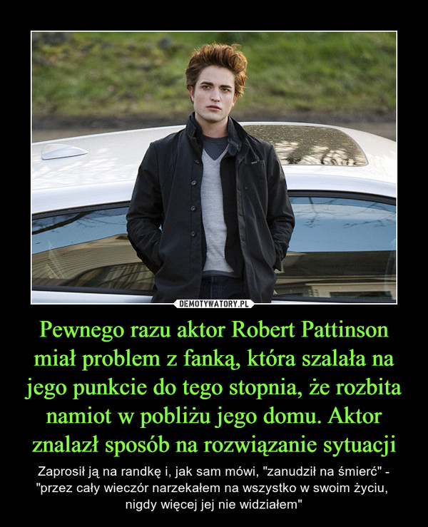 Pewnego razu aktor Robert Pattinson miał problem z fanką, która szalała na jego punkcie do tego stopnia, że rozbita namiot w pobliżu jego domu. Aktor znalazł sposób na rozwiązanie sytuacji – Zaprosił ją na randkę i, jak sam mówi, "zanudził na śmierć" - "przez cały wieczór narzekałem na wszystko w swoim życiu, nigdy więcej jej nie widziałem" 