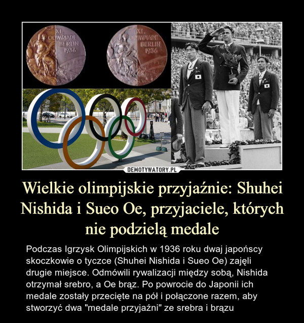 Wielkie olimpijskie przyjaźnie: Shuhei Nishida i Sueo Oe, przyjaciele, których nie podzielą medale – Podczas Igrzysk Olimpijskich w 1936 roku dwaj japońscy skoczkowie o tyczce (Shuhei Nishida i Sueo Oe) zajęli drugie miejsce. Odmówili rywalizacji między sobą, Nishida otrzymał srebro, a Oe brąz. Po powrocie do Japonii ich medale zostały przecięte na pół i połączone razem, aby stworzyć dwa "medale przyjaźni" ze srebra i brązu 