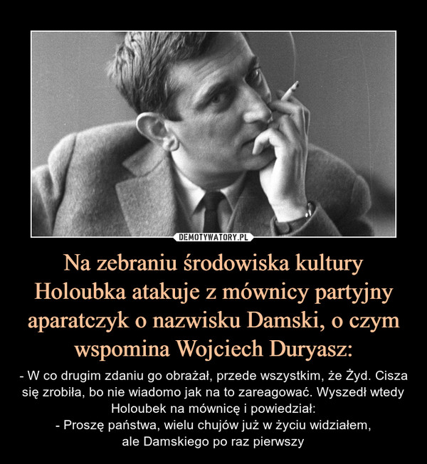 Na zebraniu środowiska kultury Holoubka atakuje z mównicy partyjny aparatczyk o nazwisku Damski, o czym wspomina Wojciech Duryasz: – - W co drugim zdaniu go obrażał, przede wszystkim, że Żyd. Cisza się zrobiła, bo nie wiadomo jak na to zareagować. Wyszedł wtedy Holoubek na mównicę i powiedział:- Proszę państwa, wielu chujów już w życiu widziałem,ale Damskiego po raz pierwszy 