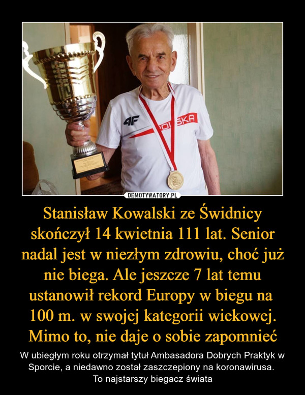 Stanisław Kowalski ze Świdnicy skończył 14 kwietnia 111 lat. Senior nadal jest w niezłym zdrowiu, choć już nie biega. Ale jeszcze 7 lat temu ustanowił rekord Europy w biegu na 
100 m. w swojej kategorii wiekowej. Mimo to, nie daje o sobie zapomnieć