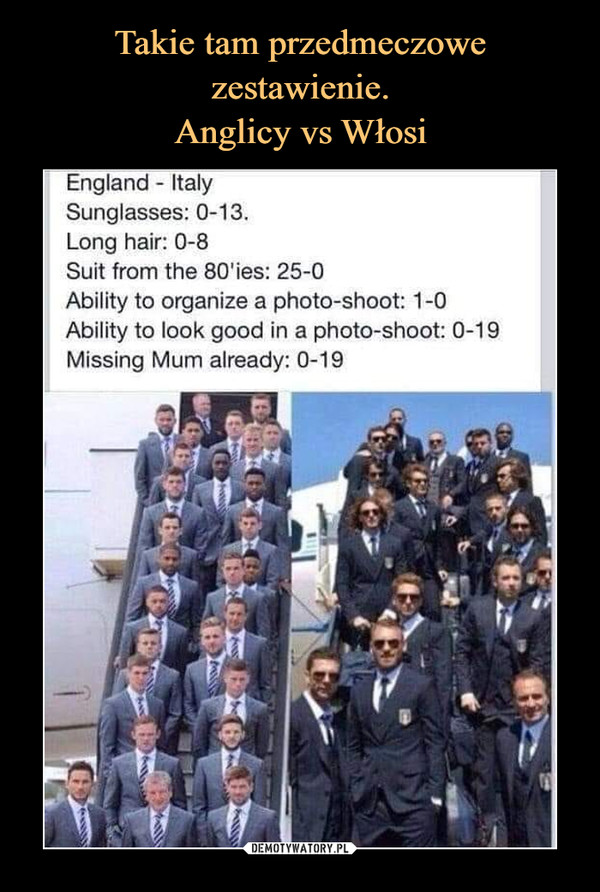  –  England Italy	Sunglasses: 0-13.	Long hair: 0-8	Suit from the 80'ies: 25-0	Ability to organize a photo-shoot: 1-0	Ability to look good in a photo-shoot: 0-19	Missing Mum already: 0-19