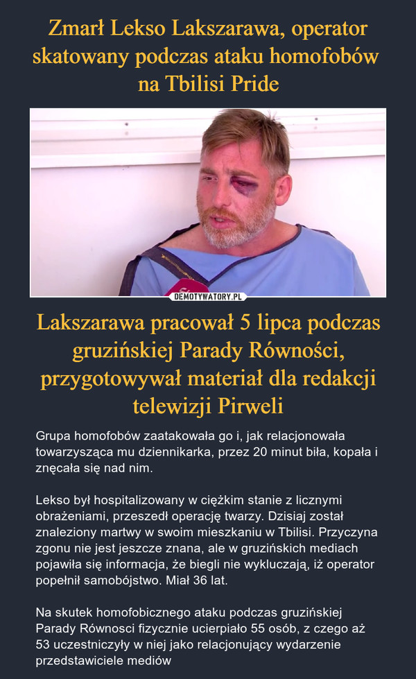 Lakszarawa pracował 5 lipca podczas gruzińskiej Parady Równości, przygotowywał materiał dla redakcji telewizji Pirweli – Grupa homofobów zaatakowała go i, jak relacjonowała towarzysząca mu dziennikarka, przez 20 minut biła, kopała i znęcała się nad nim.Lekso był hospitalizowany w ciężkim stanie z licznymi obrażeniami, przeszedł operację twarzy. Dzisiaj został znaleziony martwy w swoim mieszkaniu w Tbilisi. Przyczyna zgonu nie jest jeszcze znana, ale w gruzińskich mediach pojawiła się informacja, że biegli nie wykluczają, iż operator popełnił samobójstwo. Miał 36 lat.Na skutek homofobicznego ataku podczas gruzińskiej Parady Równosci fizycznie ucierpiało 55 osób, z czego aż 53 uczestniczyły w niej jako relacjonujący wydarzenie przedstawiciele mediów 