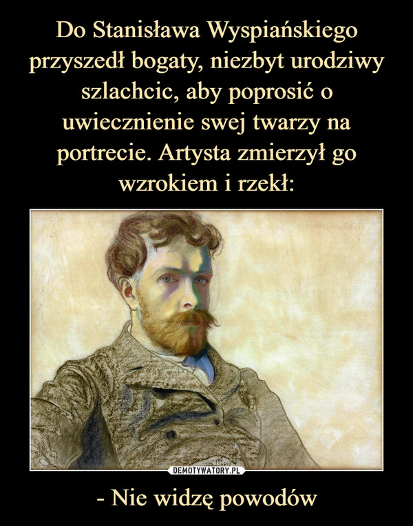 Do Stanisława Wyspiańskiego przyszedł bogaty, niezbyt urodziwy szlachcic, aby poprosić o uwiecznienie swej twarzy na portrecie. Artysta zmierzył go wzrokiem i rzekł: - Nie widzę powodów