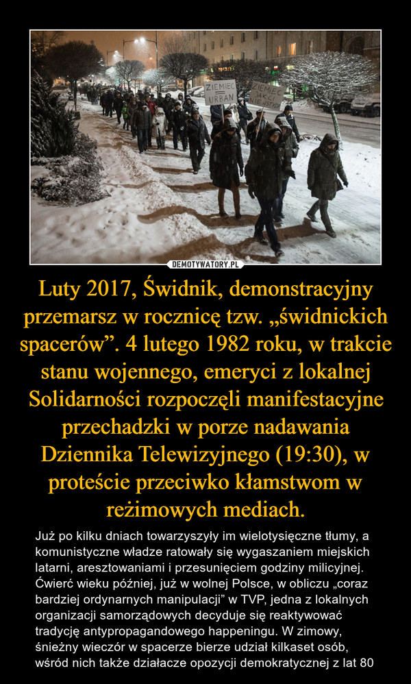 Luty 2017, Świdnik, demonstracyjny przemarsz w rocznicę tzw. „świdnickich spacerów”. 4 lutego 1982 roku, w trakcie stanu wojennego, emeryci z lokalnej Solidarności rozpoczęli manifestacyjne przechadzki w porze nadawania Dziennika Telewizyjnego (19:30), w proteście przeciwko kłamstwom w reżimowych mediach. – Już po kilku dniach towarzyszyły im wielotysięczne tłumy, a komunistyczne władze ratowały się wygaszaniem miejskich latarni, aresztowaniami i przesunięciem godziny milicyjnej. Ćwierć wieku później, już w wolnej Polsce, w obliczu „coraz bardziej ordynarnych manipulacji” w TVP, jedna z lokalnych organizacji samorządowych decyduje się reaktywować tradycję antypropagandowego happeningu. W zimowy, śnieżny wieczór w spacerze bierze udział kilkaset osób, wśród nich także działacze opozycji demokratycznej z lat 80 