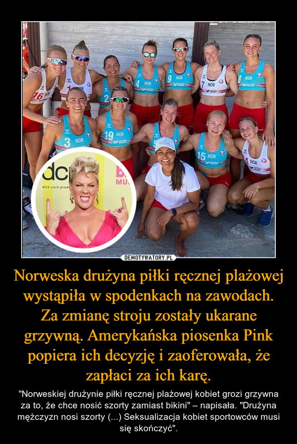 Norweska drużyna piłki ręcznej plażowej wystąpiła w spodenkach na zawodach. Za zmianę stroju zostały ukarane grzywną. Amerykańska piosenka Pink popiera ich decyzję i zaoferowała, że zapłaci za ich karę.