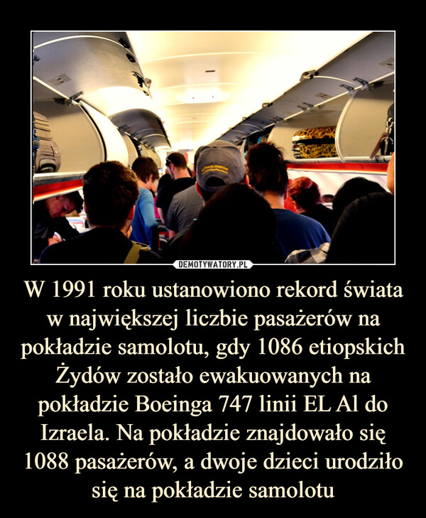 W 1991 roku ustanowiono rekord świata w największej liczbie pasażerów na pokładzie samolotu, gdy 1086 etiopskich Żydów zostało ewakuowanych na pokładzie Boeinga 747 linii EL Al do Izraela. Na pokładzie znajdowało się 1088 pasażerów, a dwoje dzieci urodziło się na pokładzie samolotu –  