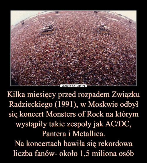Kilka miesięcy przed rozpadem Związku Radzieckiego (1991), w Moskwie odbył się koncert Monsters of Rock na którym wystąpiły takie zespoły jak AC/DC, Pantera i Metallica.
Na koncertach bawiła się rekordowa liczba fanów- około 1,5 miliona osób