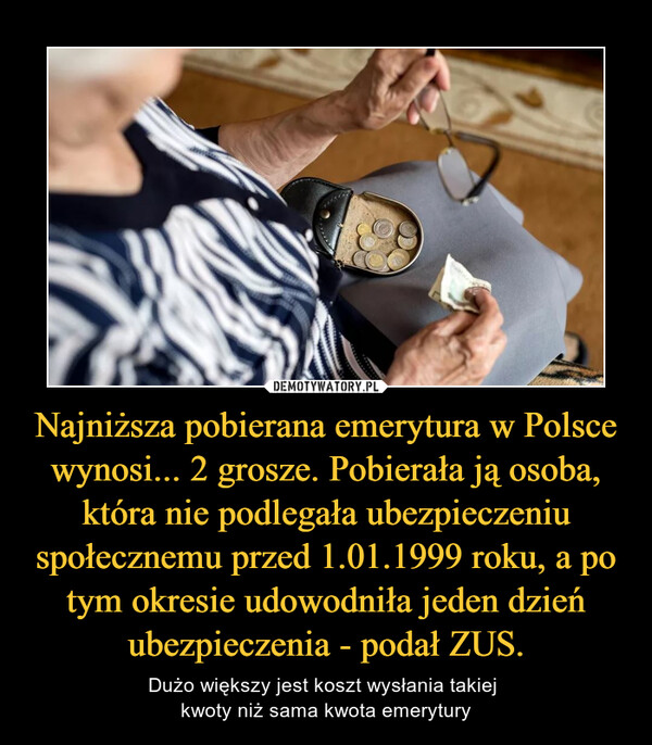 Najniższa pobierana emerytura w Polsce wynosi... 2 grosze. Pobierała ją osoba, która nie podlegała ubezpieczeniu społecznemu przed 1.01.1999 roku, a po tym okresie udowodniła jeden dzień ubezpieczenia - podał ZUS. – Dużo większy jest koszt wysłania takiej kwoty niż sama kwota emerytury 