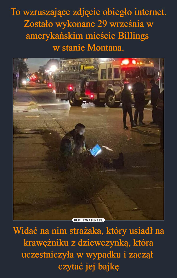 To wzruszające zdjęcie obiegło internet. Zostało wykonane 29 września w amerykańskim mieście Billings 
w stanie Montana. Widać na nim strażaka, który usiadł na krawężniku z dziewczynką, która uczestniczyła w wypadku i zaczął 
czytać jej bajkę