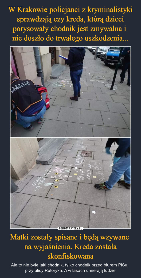 W Krakowie policjanci z kryminalistyki sprawdzają czy kreda, którą dzieci porysowały chodnik jest zmywalna i 
nie doszło do trwałego uszkodzenia... Matki zostały spisane i będą wzywane 
na wyjaśnienia. Kreda została skonfiskowana