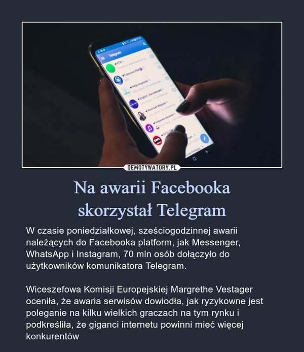 Na awarii Facebookaskorzystał Telegram – W czasie poniedziałkowej, sześciogodzinnej awarii należących do Facebooka platform, jak Messenger, WhatsApp i Instagram, 70 mln osób dołączyło do użytkowników komunikatora Telegram.Wiceszefowa Komisji Europejskiej Margrethe Vestager oceniła, że awaria serwisów dowiodła, jak ryzykowne jest poleganie na kilku wielkich graczach na tym rynku i podkreśliła, że giganci internetu powinni mieć więcej konkurentów 