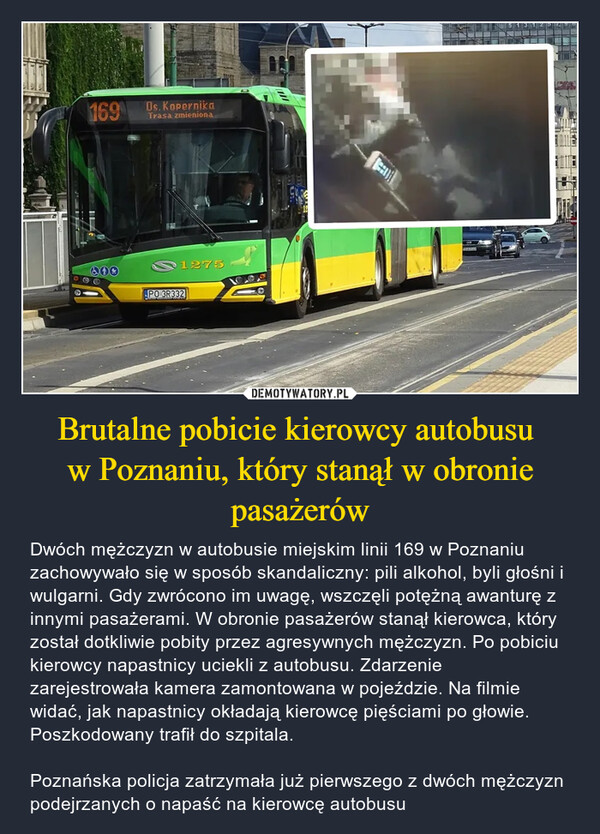 Brutalne pobicie kierowcy autobusu w Poznaniu, który stanął w obronie pasażerów – Dwóch mężczyzn w autobusie miejskim linii 169 w Poznaniu zachowywało się w sposób skandaliczny: pili alkohol, byli głośni i wulgarni. Gdy zwrócono im uwagę, wszczęli potężną awanturę z innymi pasażerami. W obronie pasażerów stanął kierowca, który został dotkliwie pobity przez agresywnych mężczyzn. Po pobiciu kierowcy napastnicy uciekli z autobusu. Zdarzenie zarejestrowała kamera zamontowana w pojeździe. Na filmie widać, jak napastnicy okładają kierowcę pięściami po głowie. Poszkodowany trafił do szpitala.Poznańska policja zatrzymała już pierwszego z dwóch mężczyzn podejrzanych o napaść na kierowcę autobusu 