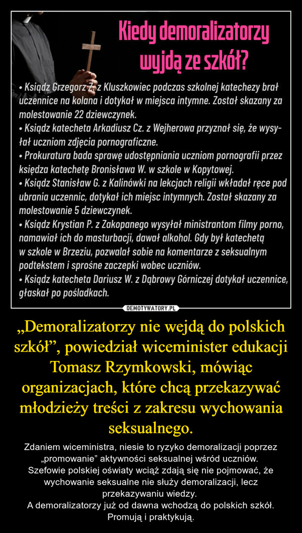 „Demoralizatorzy nie wejdą do polskich szkół”, powiedział wiceminister edukacji Tomasz Rzymkowski, mówiąc organizacjach, które chcą przekazywać młodzieży treści z zakresu wychowania seksualnego. – Zdaniem wiceministra, niesie to ryzyko demoralizacji poprzez „promowanie” aktywności seksualnej wśród uczniów. Szefowie polskiej oświaty wciąż zdają się nie pojmować, że wychowanie seksualne nie służy demoralizacji, lecz przekazywaniu wiedzy. A demoralizatorzy już od dawna wchodzą do polskich szkół. Promują i praktykują. 