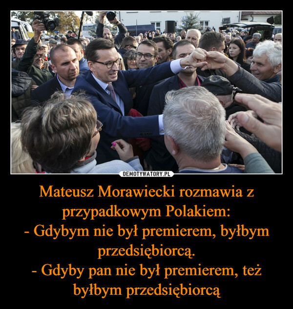 Mateusz Morawiecki rozmawia z przypadkowym Polakiem:- Gdybym nie był premierem, byłbym przedsiębiorcą.- Gdyby pan nie był premierem, też byłbym przedsiębiorcą –  