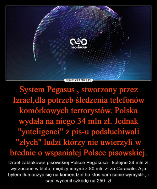 System Pegasus , stworzony przez Izrael,dla potrzeb śledzenia telefonów komórkowych terrorystów. Polska wydała na niego 34 mln zł. Jednak "ynteligenci" z pis-u podsłuchiwali "złych" ludzi którzy nie uwierzyli w brednie o wspaniałej Polsce pisowskiej.