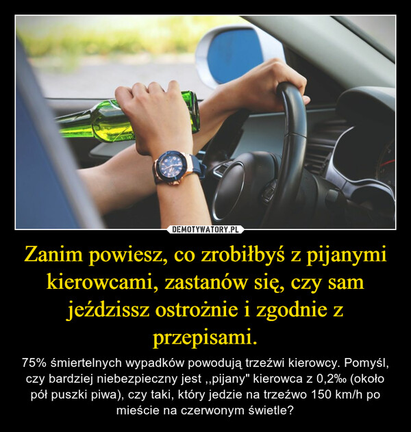 Zanim powiesz, co zrobiłbyś z pijanymi kierowcami, zastanów się, czy sam jeździssz ostrożnie i zgodnie z przepisami. – 75% śmiertelnych wypadków powodują trzeźwi kierowcy. Pomyśl, czy bardziej niebezpieczny jest ,,pijany" kierowca z 0,2‰ (około pół puszki piwa), czy taki, który jedzie na trzeźwo 150 km/h po mieście na czerwonym świetle? 