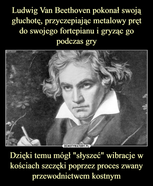 Ludwig Van Beethoven pokonał swoją głuchotę, przyczepiając metalowy pręt do swojego fortepianu i gryząc go podczas gry Dzięki temu mógł "słyszeć" wibracje w kościach szczęki poprzez proces zwany przewodnictwem kostnym