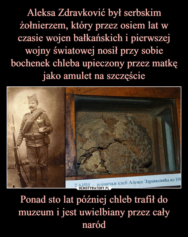 Aleksa Zdravković był serbskim żołnierzem, który przez osiem lat w czasie wojen bałkańskich i pierwszej wojny światowej nosił przy sobie bochenek chleba upieczony przez matkę jako amulet na szczęście Ponad sto lat później chleb trafił do muzeum i jest uwielbiany przez cały naród