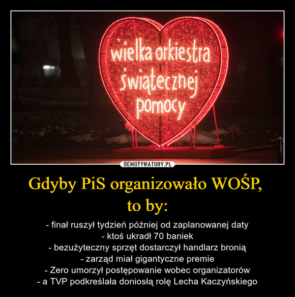 Gdyby PiS organizowało WOŚP, to by: – - finał ruszył tydzień później od zaplanowanej daty- ktoś ukradł 70 baniek- bezużyteczny sprzęt dostarczył handlarz bronią- zarząd miał gigantyczne premie- Zero umorzył postępowanie wobec organizatorów- a TVP podkreślała doniosłą rolę Lecha Kaczyńskiego 