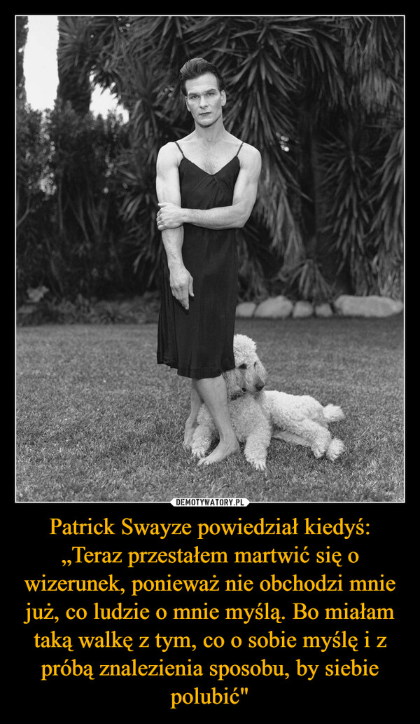 Patrick Swayze powiedział kiedyś: „Teraz przestałem martwić się o wizerunek, ponieważ nie obchodzi mnie już, co ludzie o mnie myślą. Bo miałam taką walkę z tym, co o sobie myślę i z próbą znalezienia sposobu, by siebie polubić" –  