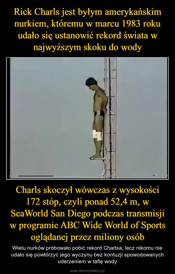 Charls skoczył wówczas z wysokości 172 stóp, czyli ponad 52,4 m, w SeaWorld San Diego podczas transmisji w programie ABC Wide World of Sports oglądanej przez miliony osób – Wielu nurków próbowało pobić rekord Charlsa, lecz nikomu nie udało się powtórzyć jego wyczynu bez kontuzji spowodowanych uderzeniem w taflę wody 