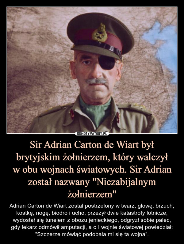 Sir Adrian Carton de Wiart był brytyjskim żołnierzem, który walczył
w obu wojnach światowych. Sir Adrian został nazwany "Niezabijalnym żołnierzem"